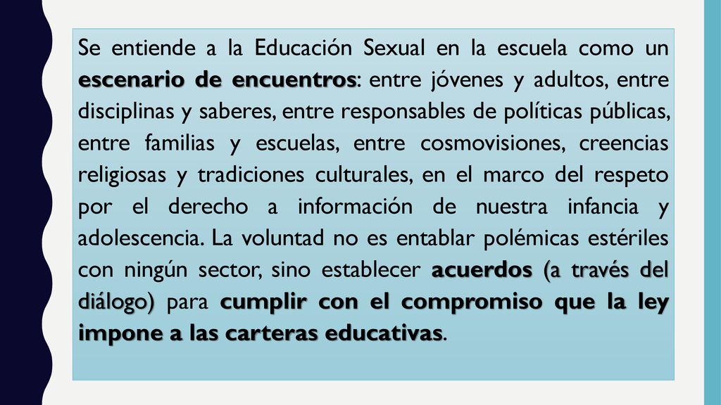 Se entiende a la Educación Sexual en la escuela como un escenario de encuentros: entre jóvenes y adultos, entre disciplinas y saberes, entre responsables de políticas públicas, entre familias y escuelas, entre cosmovisiones, creencias religiosas y tradiciones culturales, en el marco del respeto por el derecho a información de nuestra infancia y adolescencia.
