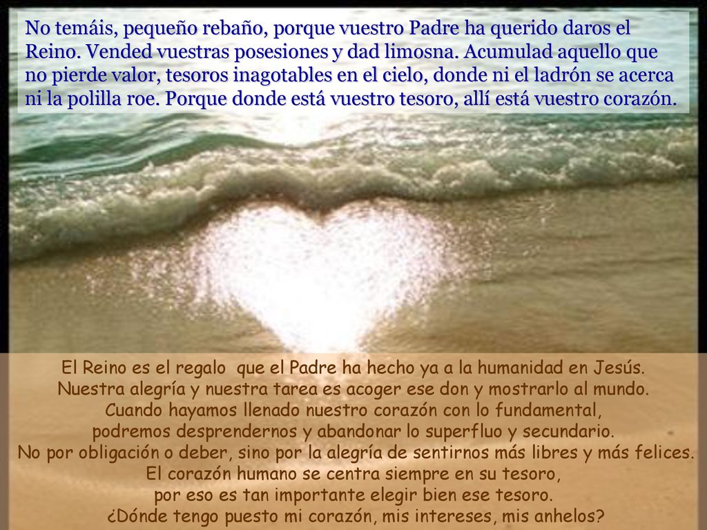 No temáis, pequeño rebaño, porque vuestro Padre ha querido daros el Reino. Vended vuestras posesiones y dad limosna. Acumulad aquello que no pierde valor, tesoros inagotables en el cielo, donde ni el ladrón se acerca ni la polilla roe. Porque donde está vuestro tesoro, allí está vuestro corazón.