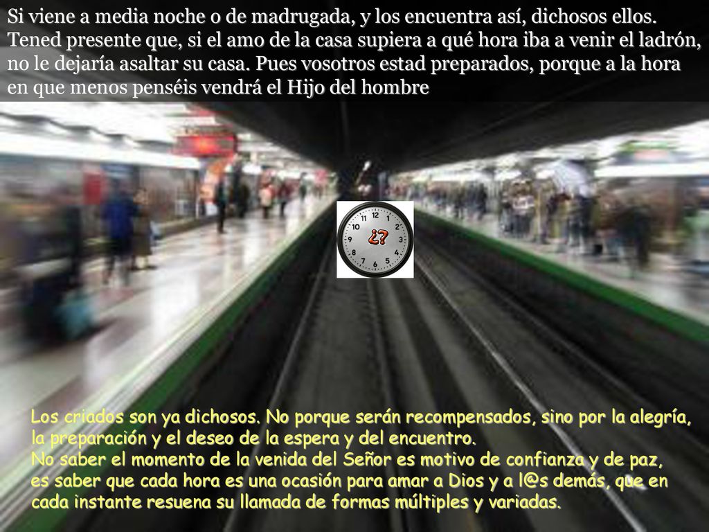 Si viene a media noche o de madrugada, y los encuentra así, dichosos ellos. Tened presente que, si el amo de la casa supiera a qué hora iba a venir el ladrón, no le dejaría asaltar su casa. Pues vosotros estad preparados, porque a la hora en que menos penséis vendrá el Hijo del hombre.