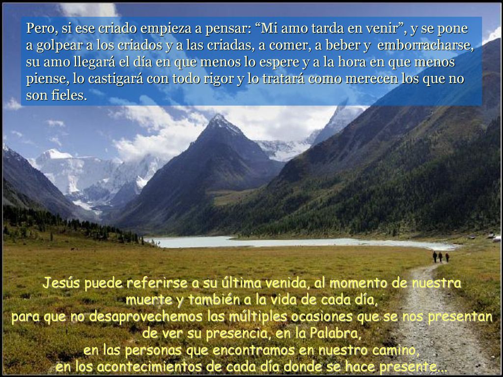 Pero, si ese criado empieza a pensar: Mi amo tarda en venir , y se pone a golpear a los criados y a las criadas, a comer, a beber y emborracharse, su amo llegará el día en que menos lo espere y a la hora en que menos piense, lo castigará con todo rigor y lo tratará como merecen los que no son fieles.