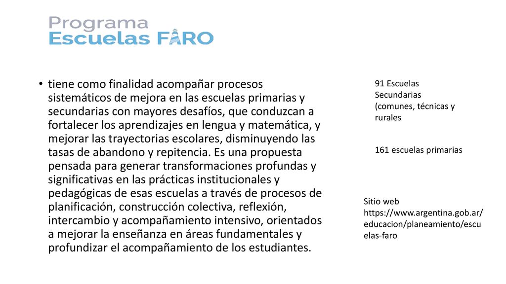 tiene como finalidad acompañar procesos sistemáticos de mejora en las escuelas primarias y secundarias con mayores desafíos, que conduzcan a fortalecer los aprendizajes en lengua y matemática, y mejorar las trayectorias escolares, disminuyendo las tasas de abandono y repitencia. Es una propuesta pensada para generar transformaciones profundas y significativas en las prácticas institucionales y pedagógicas de esas escuelas a través de procesos de planificación, construcción colectiva, reflexión, intercambio y acompañamiento intensivo, orientados a mejorar la enseñanza en áreas fundamentales y profundizar el acompañamiento de los estudiantes.