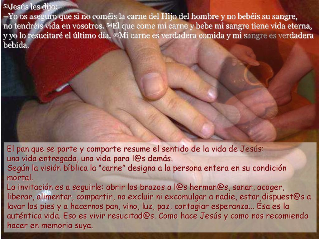 53Jesús les dijo: –Yo os aseguro que si no coméis la carne del Hijo del hombre y no bebéis su sangre, no tendréis vida en vosotros. 54El que come mi carne y bebe mi sangre tiene vida eterna, y yo lo resucitaré el último día. 55Mi carne es verdadera comida y mi sangre es verdadera bebida.