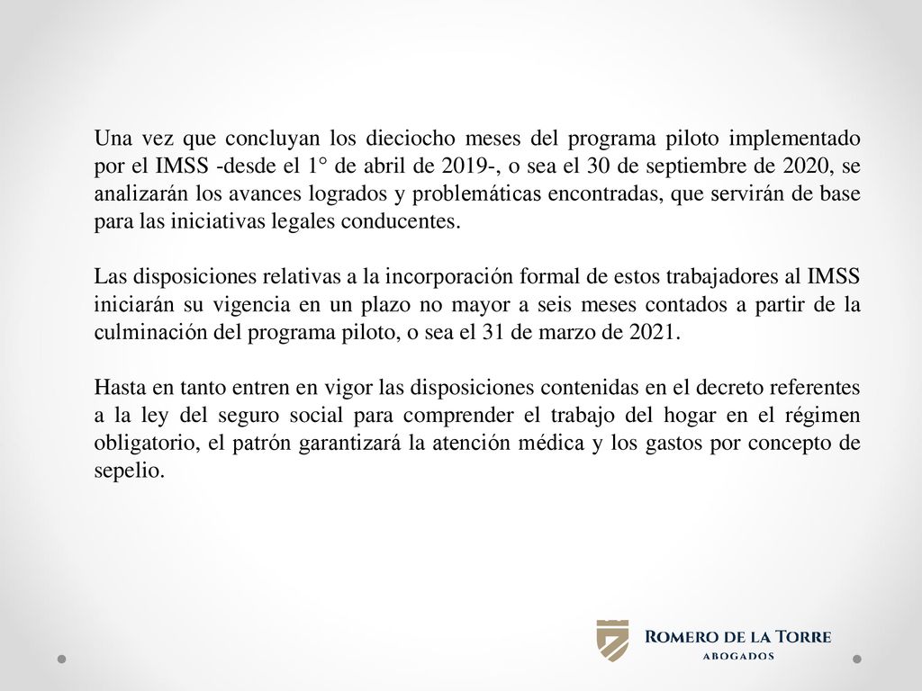 Una vez que concluyan los dieciocho meses del programa piloto implementado por el IMSS -desde el 1° de abril de 2019-, o sea el 30 de septiembre de 2020, se analizarán los avances logrados y problemáticas encontradas, que servirán de base para las iniciativas legales conducentes.