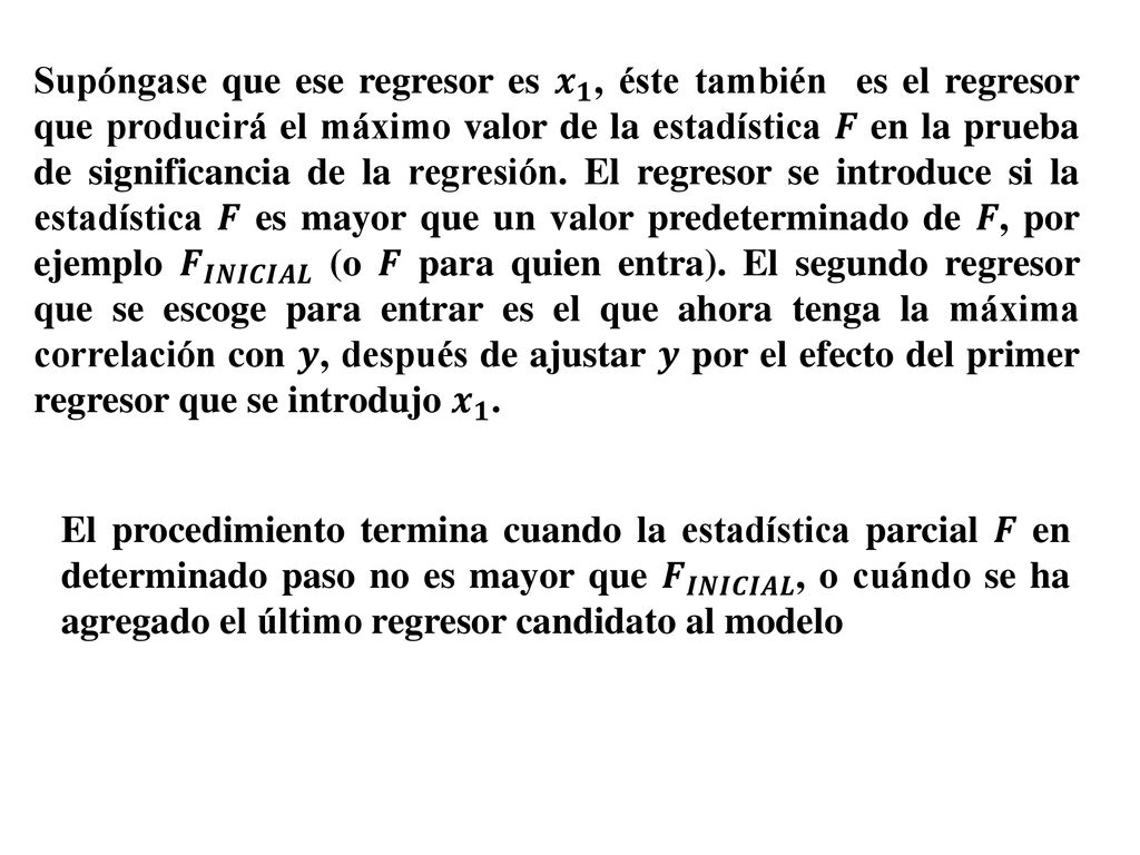 Supóngase que ese regresor es 𝒙 𝟏 , éste también es el regresor que producirá el máximo valor de la estadística 𝑭 en la prueba de significancia de la regresión. El regresor se introduce si la estadística 𝑭 es mayor que un valor predeterminado de 𝑭, por ejemplo 𝑭 𝑰𝑵𝑰𝑪𝑰𝑨𝑳 (o 𝑭 para quien entra). El segundo regresor que se escoge para entrar es el que ahora tenga la máxima correlación con 𝒚, después de ajustar 𝒚 por el efecto del primer regresor que se introdujo 𝒙 𝟏 .