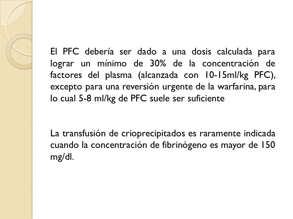 El PFC debería ser dado a una dosis calculada para lograr un mínimo de 30% de la concentración de factores del plasma (alcanzada con 10-15ml/kg PFC), excepto para una reversión urgente de la warfarina, para lo cual 5-8 ml/kg de PFC suele ser suficiente