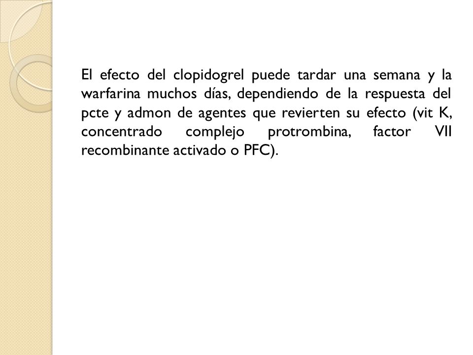 El efecto del clopidogrel puede tardar una semana y la warfarina muchos días, dependiendo de la respuesta del pcte y admon de agentes que revierten su efecto (vit K, concentrado complejo protrombina, factor VII recombinante activado o PFC).