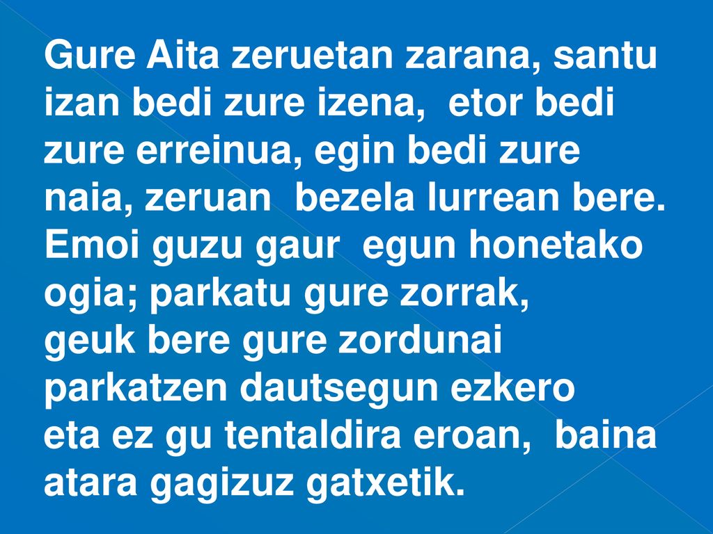 Gure Aita zeruetan zarana, santu izan bedi zure izena, etor bedi zure erreinua, egin bedi zure naia, zeruan bezela lurrean bere.