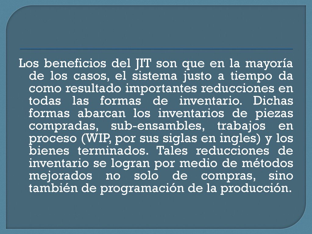 Los beneficios del JIT son que en la mayoría de los casos, el sistema justo a tiempo da como resultado importantes reducciones en todas las formas de inventario.