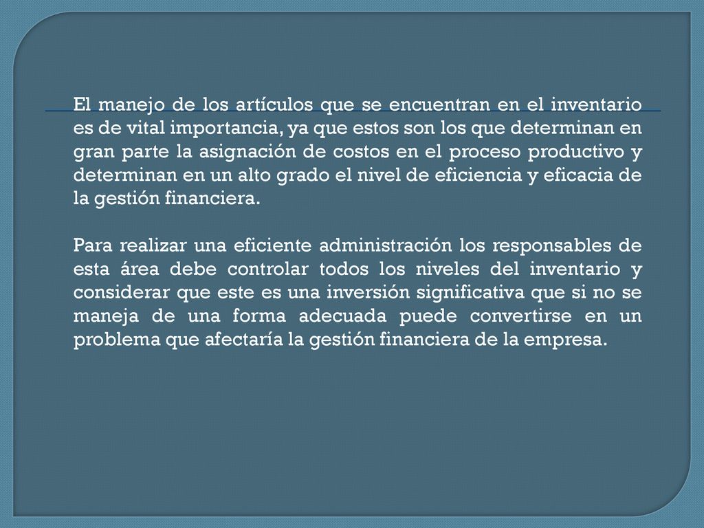 El manejo de los artículos que se encuentran en el inventario es de vital importancia, ya que estos son los que determinan en gran parte la asignación de costos en el proceso productivo y determinan en un alto grado el nivel de eficiencia y eficacia de la gestión financiera.
