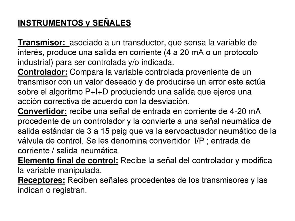 INSTRUMENTOS y SEÑALES Transmisor: asociado a un transductor, que sensa la variable de interés, produce una salida en corriente (4 a 20 mA o un protocolo industrial) para ser controlada y/o indicada.