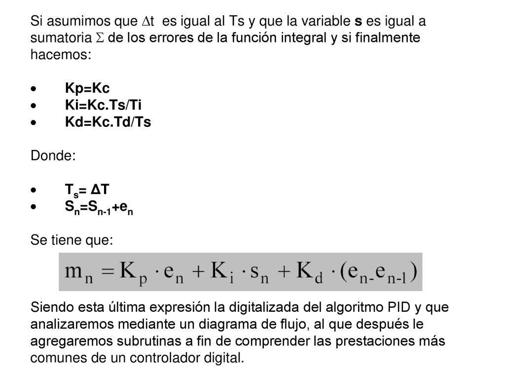 Si asumimos que t es igual al Ts y que la variable s es igual a sumatoria  de los errores de la función integral y si finalmente hacemos: · Kp=Kc · Ki=Kc.Ts/Ti · Kd=Kc.Td/Ts Donde: · Ts= ΔT · Sn=Sn-1+en Se tiene que: Siendo esta última expresión la digitalizada del algoritmo PID y que analizaremos mediante un diagrama de flujo, al que después le agregaremos subrutinas a fin de comprender las prestaciones más comunes de un controlador digital.