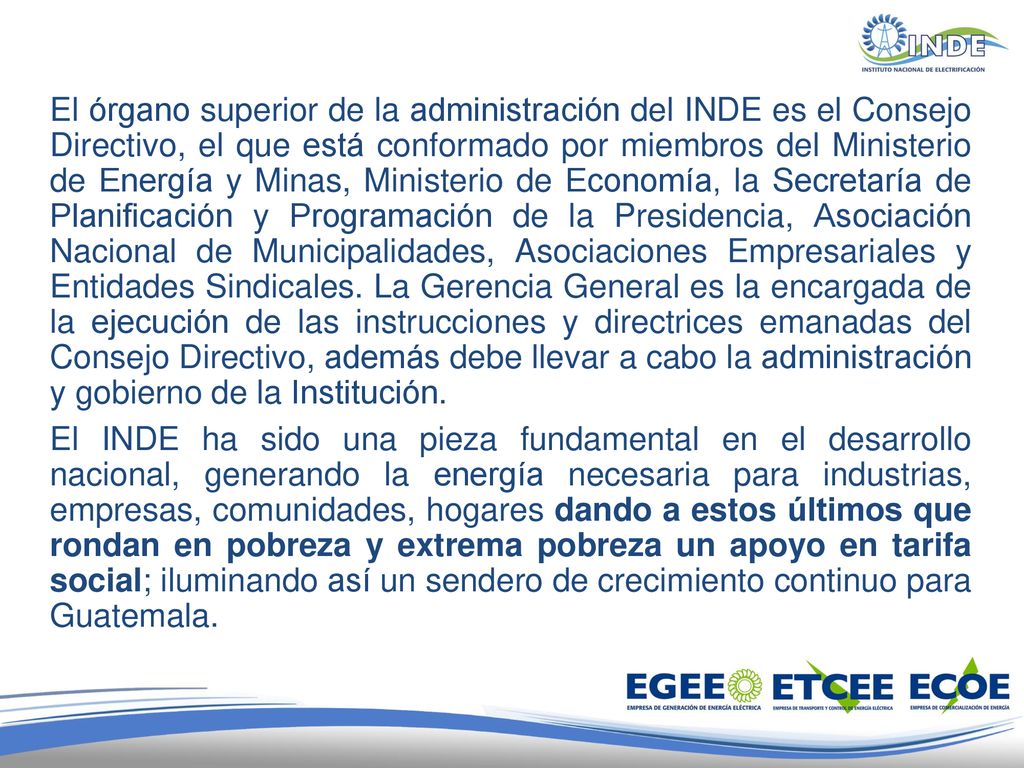 El órgano superior de la administración del INDE es el Consejo Directivo, el que está conformado por miembros del Ministerio de Energía y Minas, Ministerio de Economía, la Secretaría de Planificación y Programación de la Presidencia, Asociación Nacional de Municipalidades, Asociaciones Empresariales y Entidades Sindicales. La Gerencia General es la encargada de la ejecución de las instrucciones y directrices emanadas del Consejo Directivo, además debe llevar a cabo la administración y gobierno de la Institución.