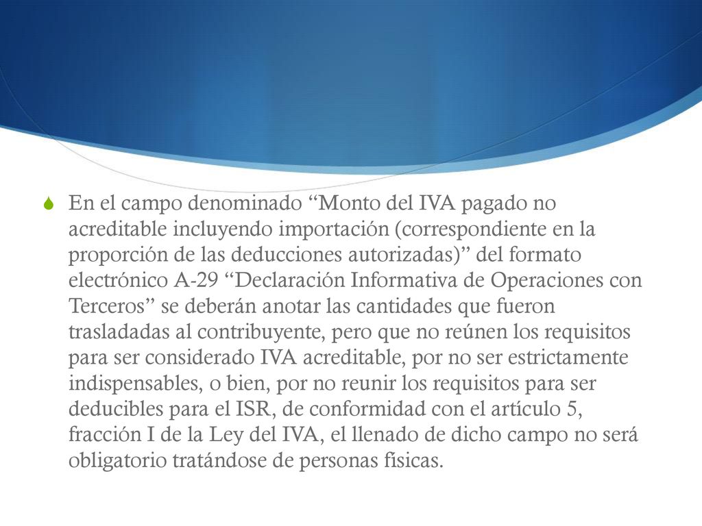 En el campo denominado Monto del IVA pagado no acreditable incluyendo importación (correspondiente en la proporción de las deducciones autorizadas) del formato electrónico A-29 Declaración Informativa de Operaciones con Terceros se deberán anotar las cantidades que fueron trasladadas al contribuyente, pero que no reúnen los requisitos para ser considerado IVA acreditable, por no ser estrictamente indispensables, o bien, por no reunir los requisitos para ser deducibles para el ISR, de conformidad con el artículo 5, fracción I de la Ley del IVA, el llenado de dicho campo no será obligatorio tratándose de personas físicas.