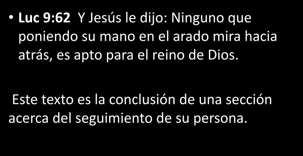Luc 9:62 Y Jesús le dijo: Ninguno que poniendo su mano en el arado mira hacia atrás, es apto para el reino de Dios.
