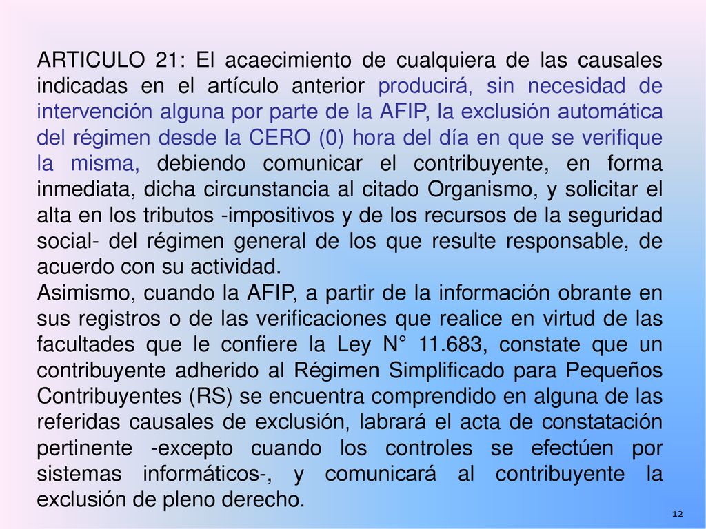 ARTICULO 21: El acaecimiento de cualquiera de las causales indicadas en el artículo anterior producirá, sin necesidad de intervención alguna por parte de la AFIP, la exclusión automática del régimen desde la CERO (0) hora del día en que se verifique la misma, debiendo comunicar el contribuyente, en forma inmediata, dicha circunstancia al citado Organismo, y solicitar el alta en los tributos -impositivos y de los recursos de la seguridad social- del régimen general de los que resulte responsable, de acuerdo con su actividad.
