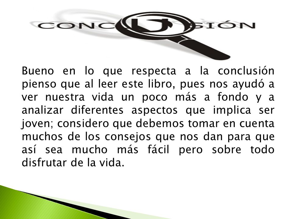 Bueno en lo que respecta a la conclusión pienso que al leer este libro, pues nos ayudó a ver nuestra vida un poco más a fondo y a analizar diferentes aspectos que implica ser joven; considero que debemos tomar en cuenta muchos de los consejos que nos dan para que así sea mucho más fácil pero sobre todo disfrutar de la vida.