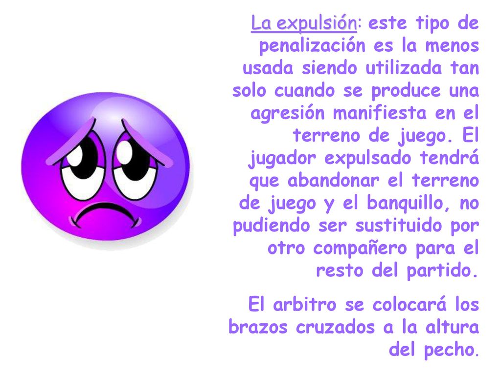 La expulsión: este tipo de penalización es la menos usada siendo utilizada tan solo cuando se produce una agresión manifiesta en el terreno de juego. El jugador expulsado tendrá que abandonar el terreno de juego y el banquillo, no pudiendo ser sustituido por otro compañero para el resto del partido.