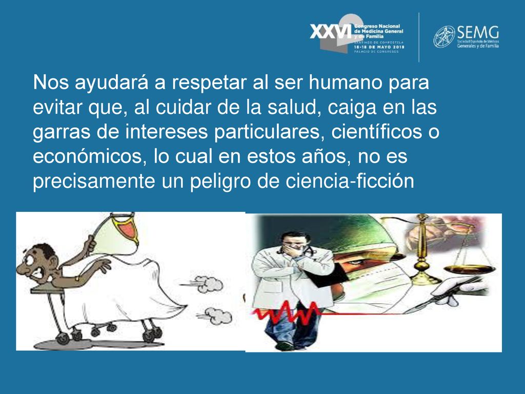 Nos ayudará a respetar al ser humano para evitar que, al cuidar de la salud, caiga en las garras de intereses particulares, científicos o económicos, lo cual en estos años, no es precisamente un peligro de ciencia-ficción
