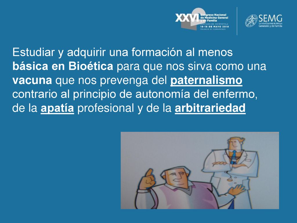 Estudiar y adquirir una formación al menos básica en Bioética para que nos sirva como una vacuna que nos prevenga del paternalismo contrario al principio de autonomía del enfermo, de la apatía profesional y de la arbitrariedad