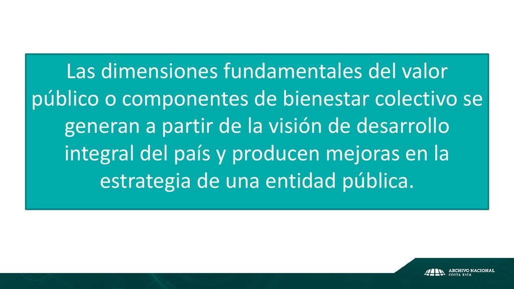 Las dimensiones fundamentales del valor público o componentes de bienestar colectivo se generan a partir de la visión de desarrollo integral del país y producen mejoras en la estrategia de una entidad pública.