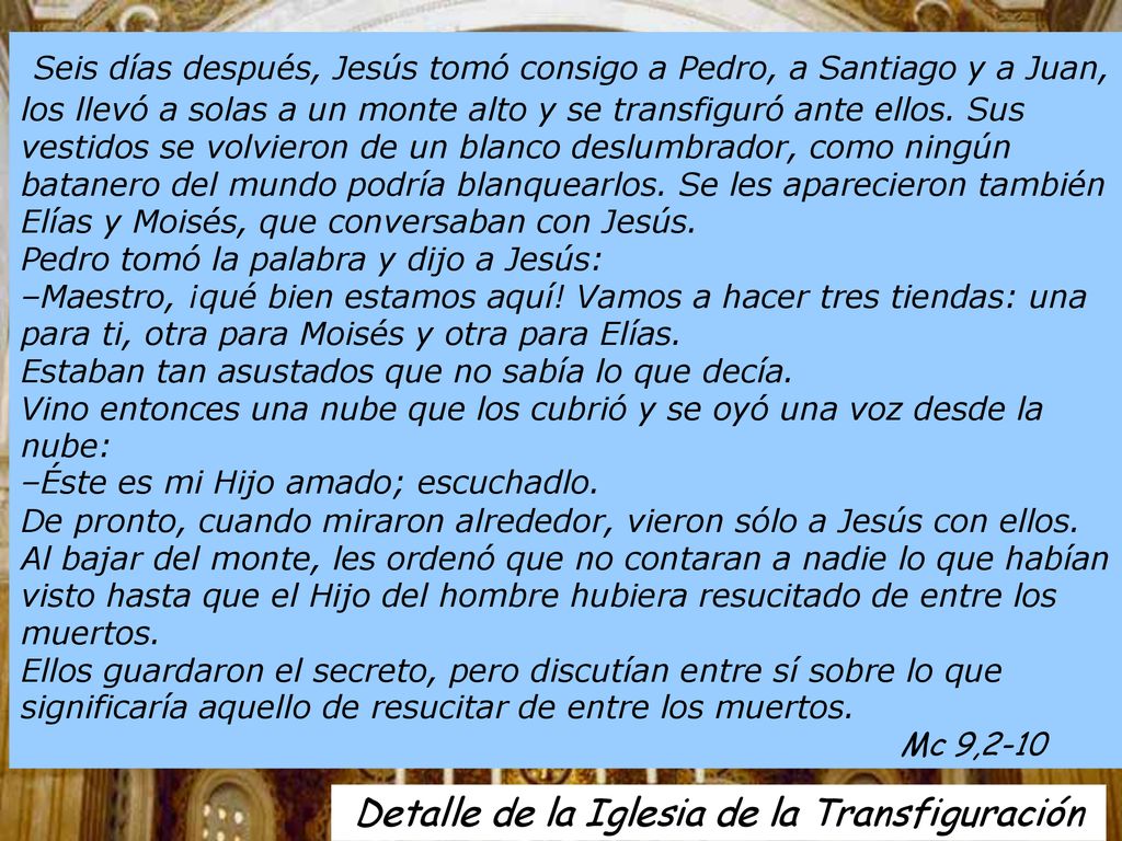 Seis días después, Jesús tomó consigo a Pedro, a Santiago y a Juan, los llevó a solas a un monte alto y se transfiguró ante ellos. Sus vestidos se volvieron de un blanco deslumbrador, como ningún batanero del mundo podría blanquearlos. Se les aparecieron también Elías y Moisés, que conversaban con Jesús. Pedro tomó la palabra y dijo a Jesús: –Maestro, ¡qué bien estamos aquí! Vamos a hacer tres tiendas: una para ti, otra para Moisés y otra para Elías. Estaban tan asustados que no sabía lo que decía. Vino entonces una nube que los cubrió y se oyó una voz desde la nube: –Éste es mi Hijo amado; escuchadlo.