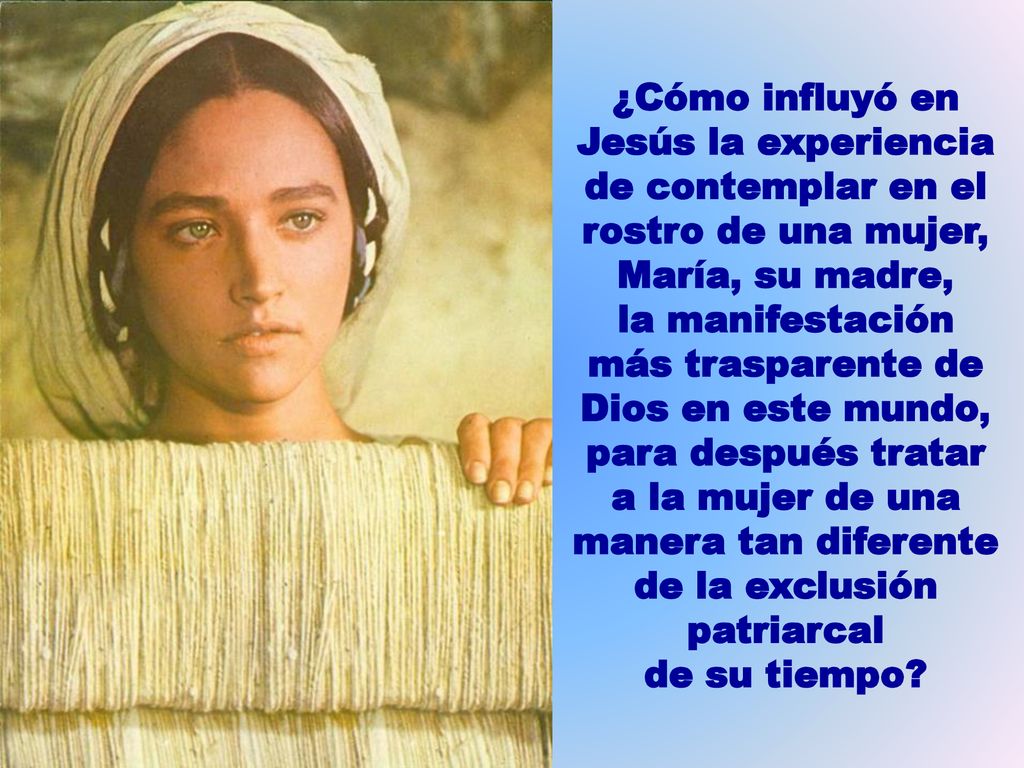 ¿Cómo influyó en Jesús la experiencia de contemplar en el rostro de una mujer, María, su madre, la manifestación más trasparente de Dios en este mundo, para después tratar a la mujer de una manera tan diferente de la exclusión patriarcal de su tiempo