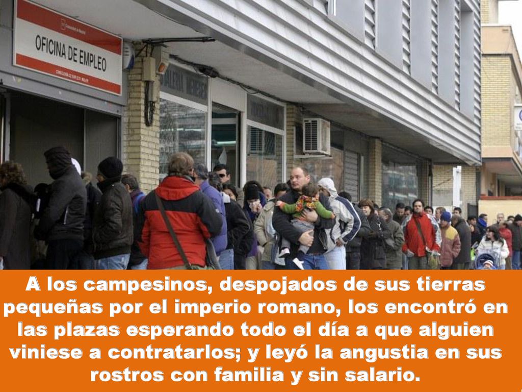 A los campesinos, despojados de sus tierras pequeñas por el imperio romano, los encontró en las plazas esperando todo el día a que alguien viniese a contratarlos; y leyó la angustia en sus rostros con familia y sin salario.