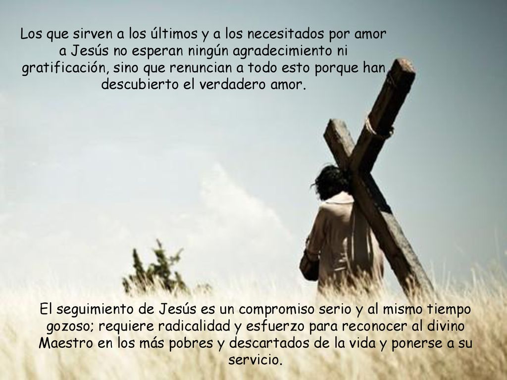Los que sirven a los últimos y a los necesitados por amor a Jesús no esperan ningún agradecimiento ni gratificación, sino que renuncian a todo esto porque han descubierto el verdadero amor.