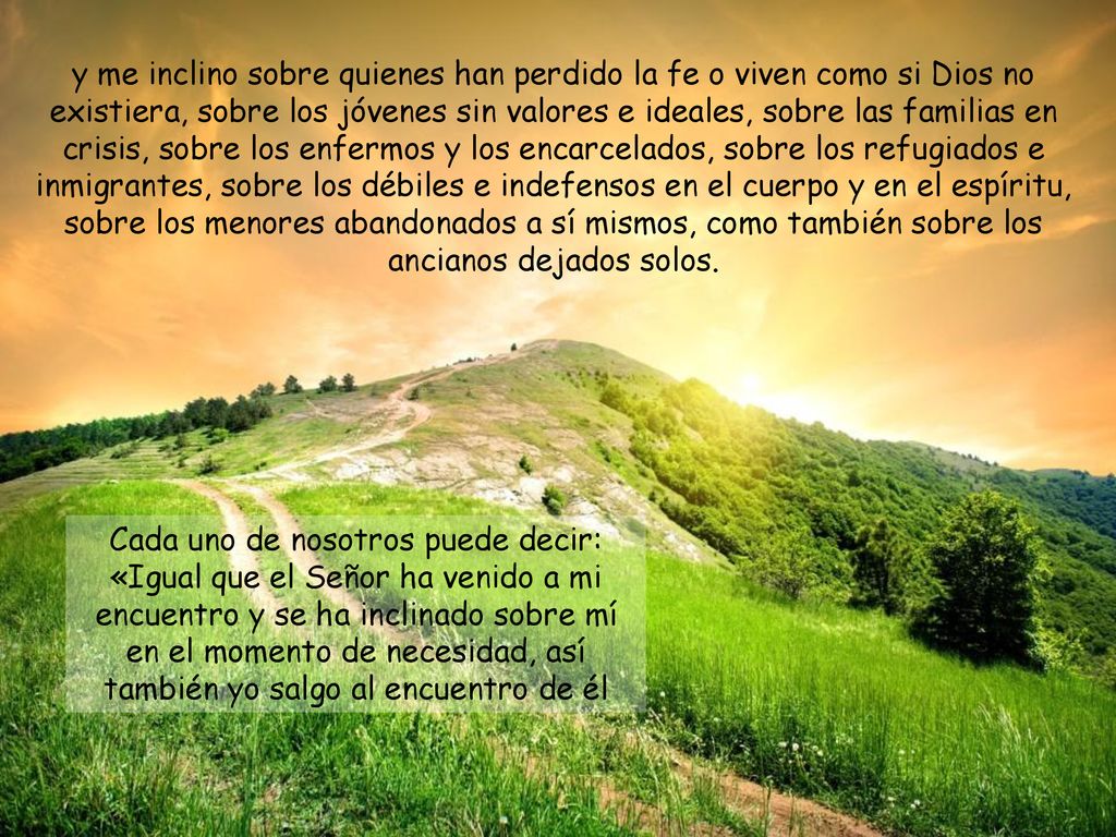 y me inclino sobre quienes han perdido la fe o viven como si Dios no existiera, sobre los jóvenes sin valores e ideales, sobre las familias en crisis, sobre los enfermos y los encarcelados, sobre los refugiados e inmigrantes, sobre los débiles e indefensos en el cuerpo y en el espíritu, sobre los menores abandonados a sí mismos, como también sobre los ancianos dejados solos.