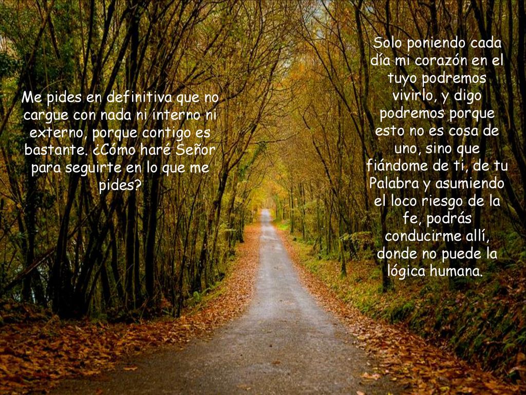 Solo poniendo cada día mi corazón en el tuyo podremos vivirlo, y digo podremos porque esto no es cosa de uno, sino que fiándome de ti, de tu Palabra y asumiendo el loco riesgo de la fe, podrás conducirme allí, donde no puede la lógica humana.