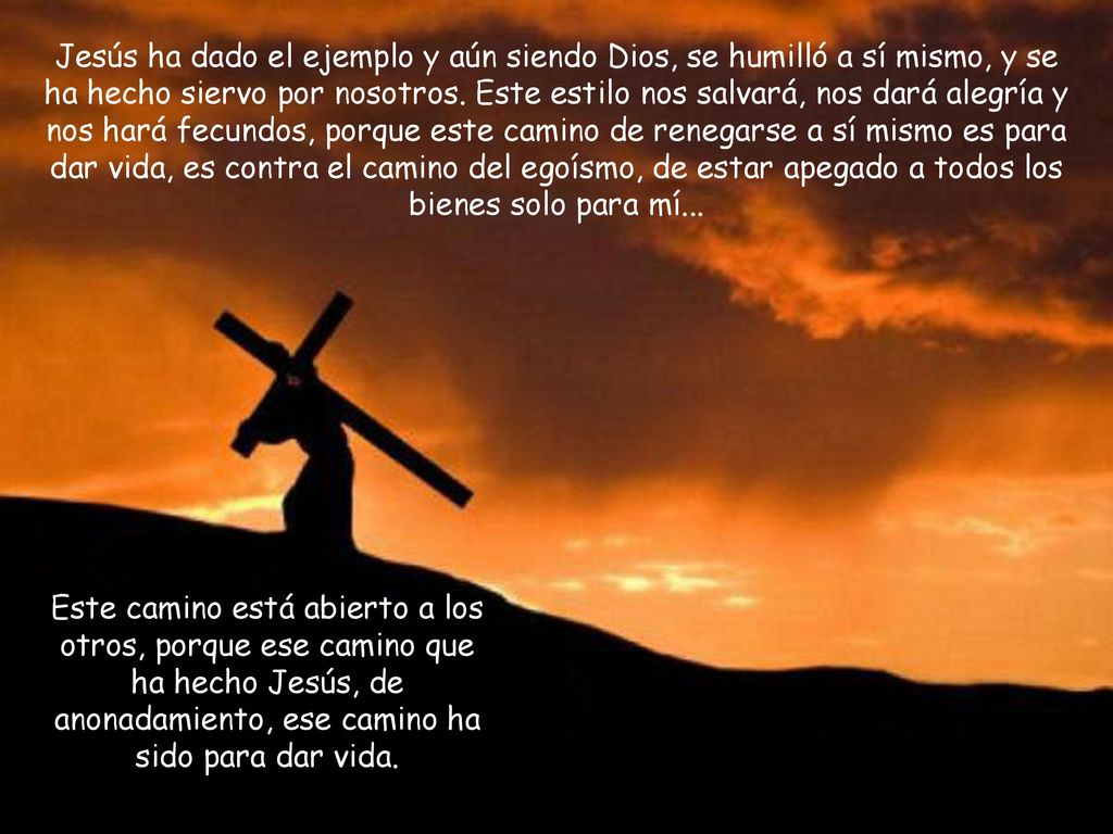 Jesús ha dado el ejemplo y aún siendo Dios, se humilló a sí mismo, y se ha hecho siervo por nosotros. Este estilo nos salvará, nos dará alegría y nos hará fecundos, porque este camino de renegarse a sí mismo es para dar vida, es contra el camino del egoísmo, de estar apegado a todos los bienes solo para mí...