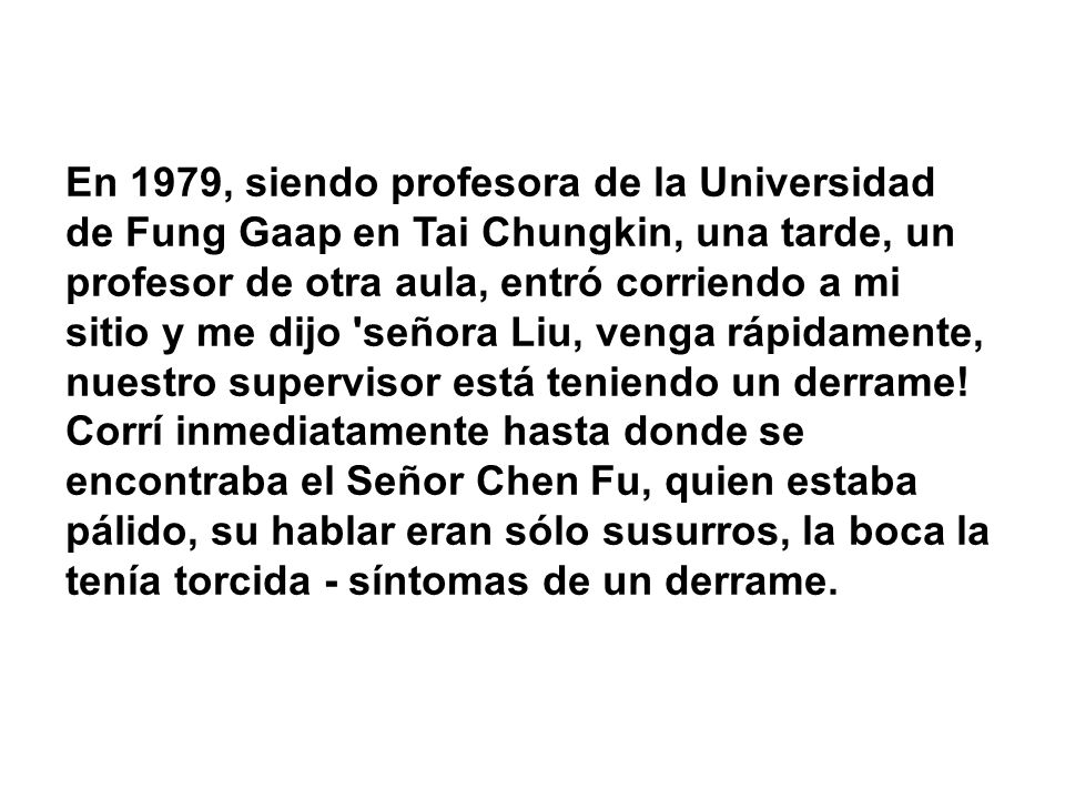 En 1979, siendo profesora de la Universidad de Fung Gaap en Tai Chungkin, una tarde, un profesor de otra aula, entró corriendo a mi sitio y me dijo señora Liu, venga rápidamente, nuestro supervisor está teniendo un derrame.