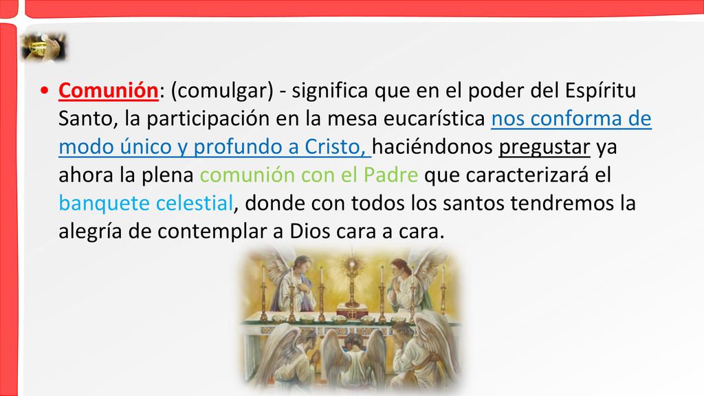 Comunión: (comulgar) - significa que en el poder del Espíritu Santo, la participación en la mesa eucarística nos conforma de modo único y profundo a Cristo, haciéndonos pregustar ya ahora la plena comunión con el Padre que caracterizará el banquete celestial, donde con todos los santos tendremos la alegría de contemplar a Dios cara a cara.