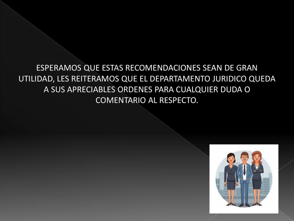 ESPERAMOS QUE ESTAS RECOMENDACIONES SEAN DE GRAN UTILIDAD, LES REITERAMOS QUE EL DEPARTAMENTO JURIDICO QUEDA A SUS APRECIABLES ORDENES PARA CUALQUIER DUDA O COMENTARIO AL RESPECTO.
