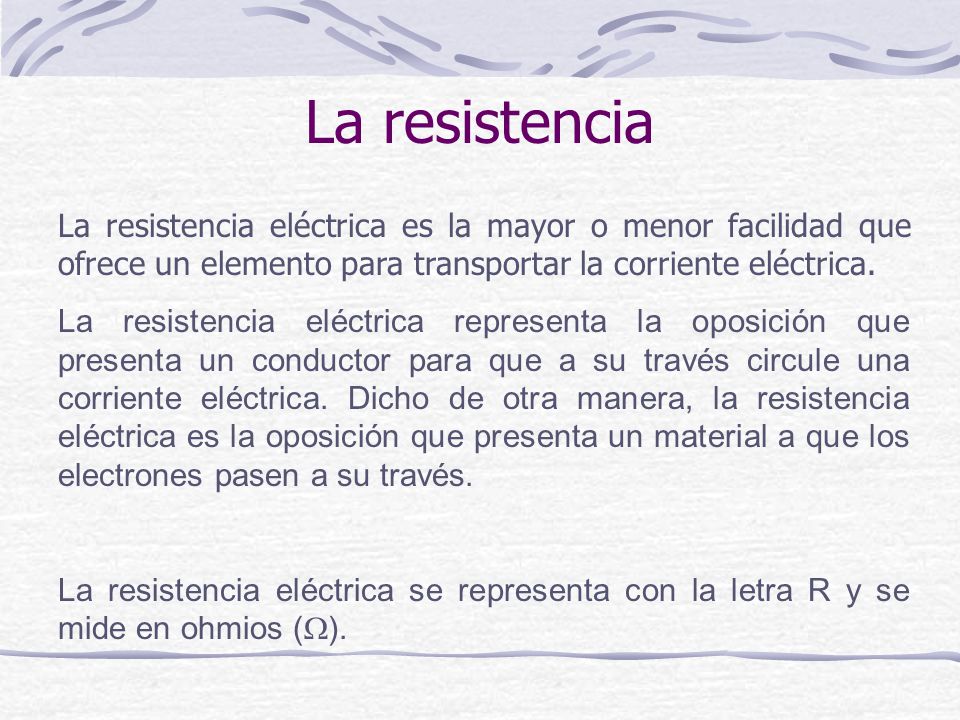 La resistencia La resistencia eléctrica es la mayor o menor facilidad que ofrece un elemento para transportar la corriente eléctrica.