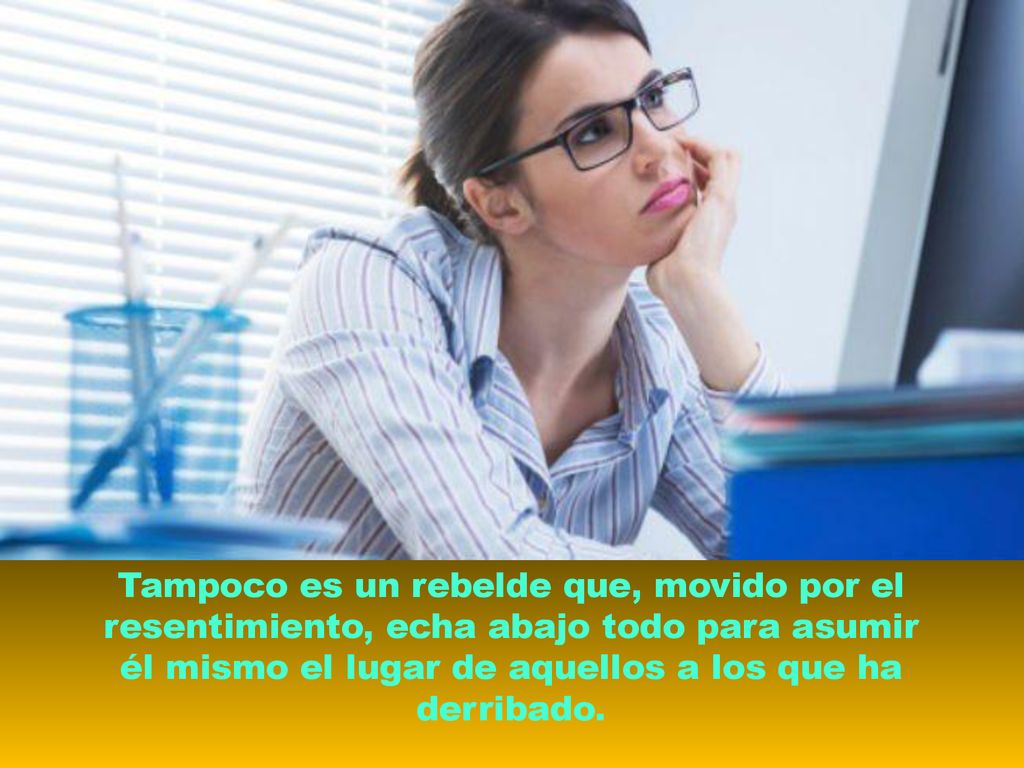 Tampoco es un rebelde que, movido por el resentimiento, echa abajo todo para asumir él mismo el lugar de aquellos a los que ha derribado.