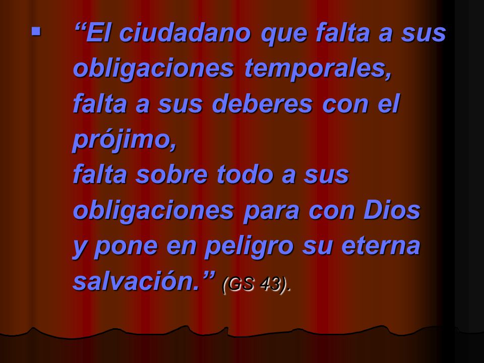 El ciudadano que falta a sus obligaciones temporales, falta a sus deberes con el prójimo, falta sobre todo a sus obligaciones para con Dios y pone en peligro su eterna salvación. (GS 43).