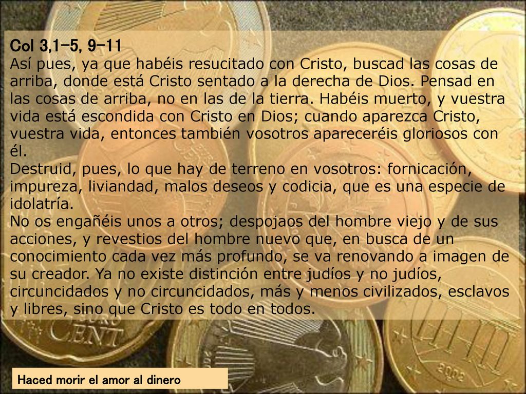 Col 3,1-5, 9-11 Así pues, ya que habéis resucitado con Cristo, buscad las cosas de arriba, donde está Cristo sentado a la derecha de Dios. Pensad en las cosas de arriba, no en las de la tierra. Habéis muerto, y vuestra vida está escondida con Cristo en Dios; cuando aparezca Cristo, vuestra vida, entonces también vosotros apareceréis gloriosos con él. Destruid, pues, lo que hay de terreno en vosotros: fornicación, impureza, liviandad, malos deseos y codicia, que es una especie de idolatría. No os engañéis unos a otros; despojaos del hombre viejo y de sus acciones, y revestios del hombre nuevo que, en busca de un conocimiento cada vez más profundo, se va renovando a imagen de su creador. Ya no existe distinción entre judíos y no judíos, circuncidados y no circuncidados, más y menos civilizados, esclavos y libres, sino que Cristo es todo en todos.