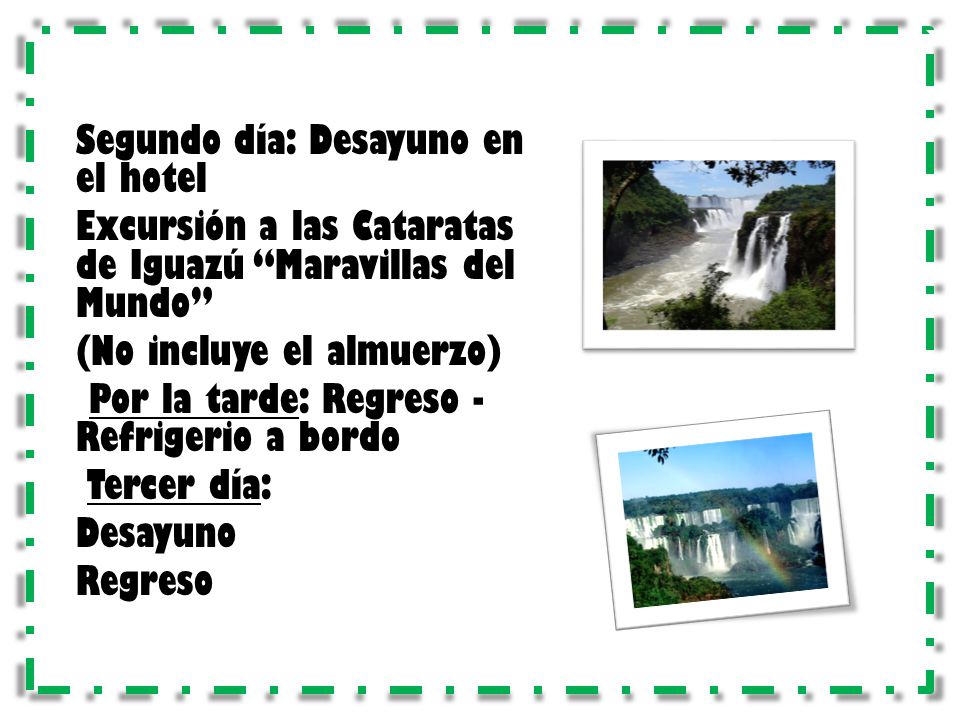 Segundo día: Desayuno en el hotel Excursión a las Cataratas de Iguazú Maravillas del Mundo (No incluye el almuerzo) Por la tarde: Regreso - Refrigerio a bordo Tercer día: Desayuno Regreso