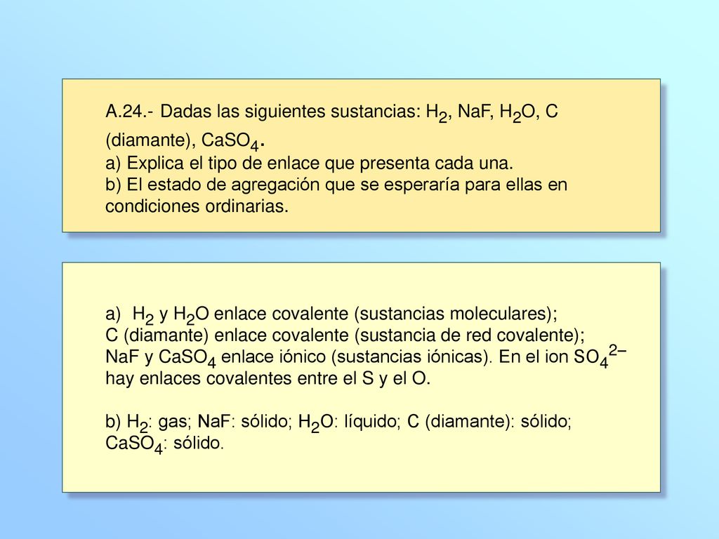 A.24.- Dadas las siguientes sustancias: H2, NaF, H2O, C (diamante), CaSO4. a) Explica el tipo de enlace que presenta cada una. b) El estado de agregación que se esperaría para ellas en condiciones ordinarias.