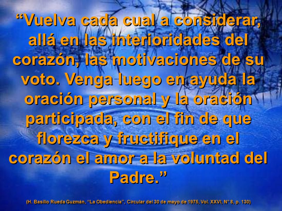 Vuelva cada cual a considerar, allá en las interioridades del corazón, las motivaciones de su voto. Venga luego en ayuda la oración personal y la oración participada, con el fin de que florezca y fructifique en el corazón el amor a la voluntad del Padre.