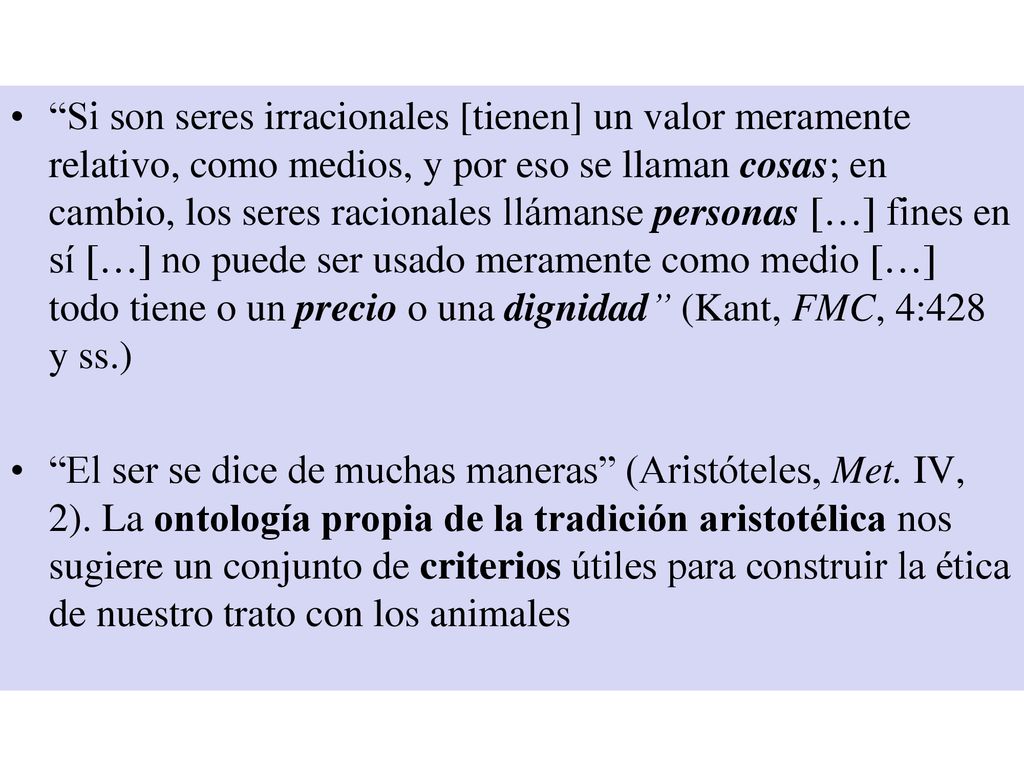Si son seres irracionales [tienen] un valor meramente relativo, como medios, y por eso se llaman cosas; en cambio, los seres racionales llámanse personas […] fines en sí […] no puede ser usado meramente como medio […] todo tiene o un precio o una dignidad (Kant, FMC, 4:428 y ss.)
