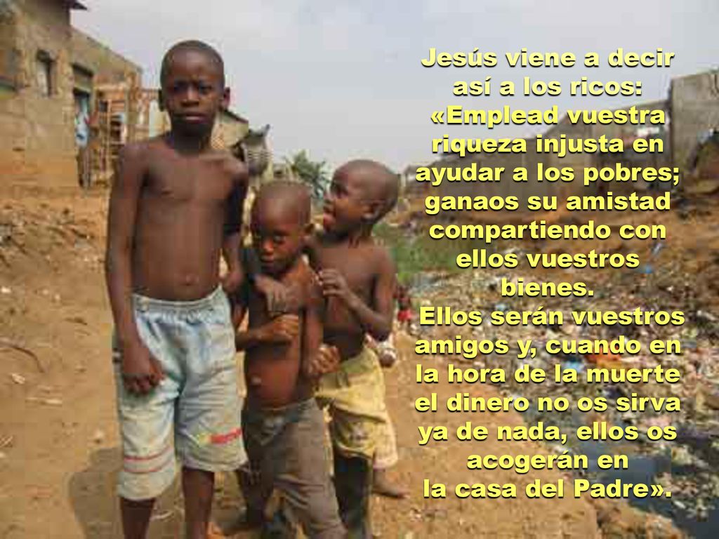 Jesús viene a decir así a los ricos: «Emplead vuestra riqueza injusta en ayudar a los pobres; ganaos su amistad compartiendo con ellos vuestros bienes.