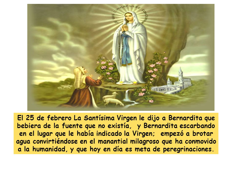 El 25 de febrero La Santísima Virgen le dijo a Bernardita que bebiera de la fuente que no existía, y Bernardita escarbando en el lugar que le había indicado la Virgen; empezó a brotar agua convirtiéndose en el manantial milagroso que ha conmovido a la humanidad, y que hoy en día es meta de peregrinaciones.