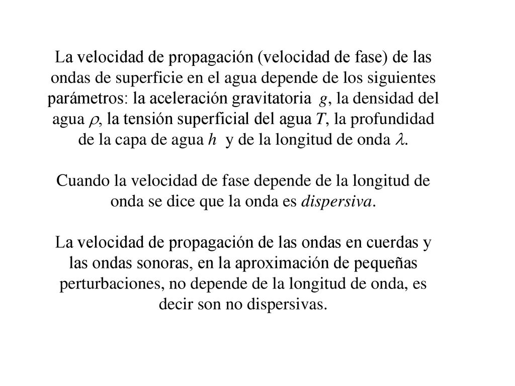 La velocidad de propagación (velocidad de fase) de las ondas de superficie en el agua depende de los siguientes parámetros: la aceleración gravitatoria g, la densidad del agua r, la tensión superficial del agua T, la profundidad de la capa de agua h y de la longitud de onda l.
