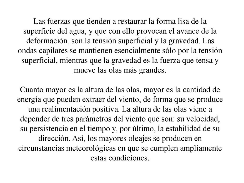 Las fuerzas que tienden a restaurar la forma lisa de la superficie del agua, y que con ello provocan el avance de la deformación, son la tensión superficial y la gravedad. Las ondas capilares se mantienen esencialmente sólo por la tensión superficial, mientras que la gravedad es la fuerza que tensa y mueve las olas más grandes.