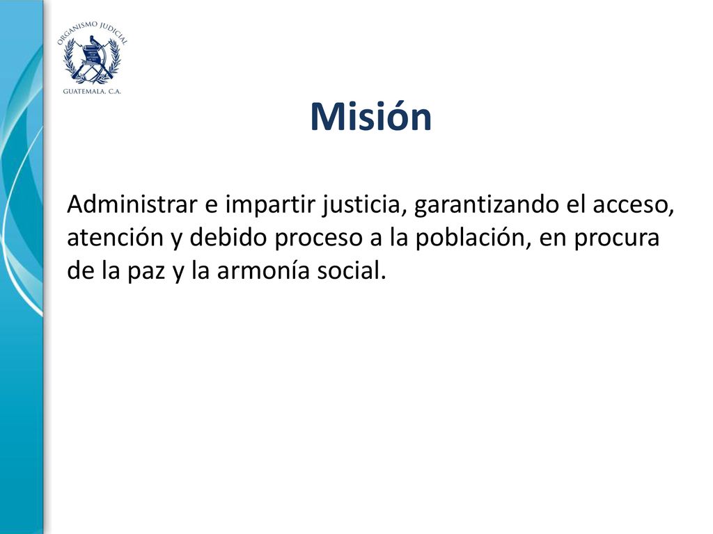Misión Administrar e impartir justicia, garantizando el acceso, atención y debido proceso a la población, en procura de la paz y la armonía social.