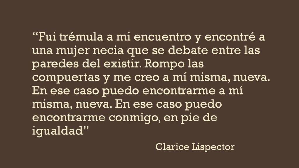 Fui trémula a mi encuentro y encontré a una mujer necia que se debate entre las paredes del existir. Rompo las compuertas y me creo a mí misma, nueva. En ese caso puedo encontrarme a mí misma, nueva. En ese caso puedo encontrarme conmigo, en pie de igualdad