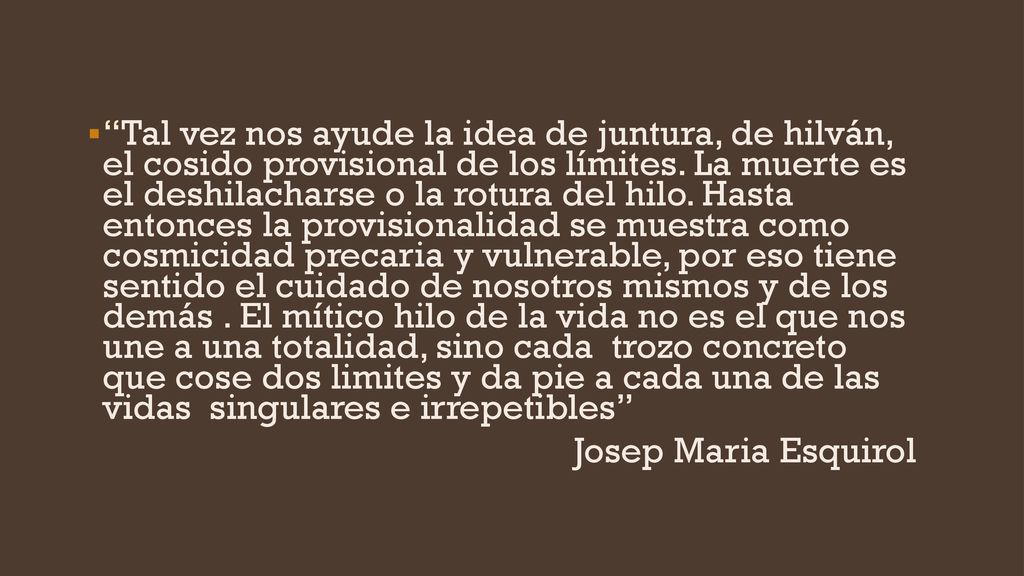 Tal vez nos ayude la idea de juntura, de hilván, el cosido provisional de los límites. La muerte es el deshilacharse o la rotura del hilo. Hasta entonces la provisionalidad se muestra como cosmicidad precaria y vulnerable, por eso tiene sentido el cuidado de nosotros mismos y de los demás . El mítico hilo de la vida no es el que nos une a una totalidad, sino cada trozo concreto que cose dos limites y da pie a cada una de las vidas singulares e irrepetibles