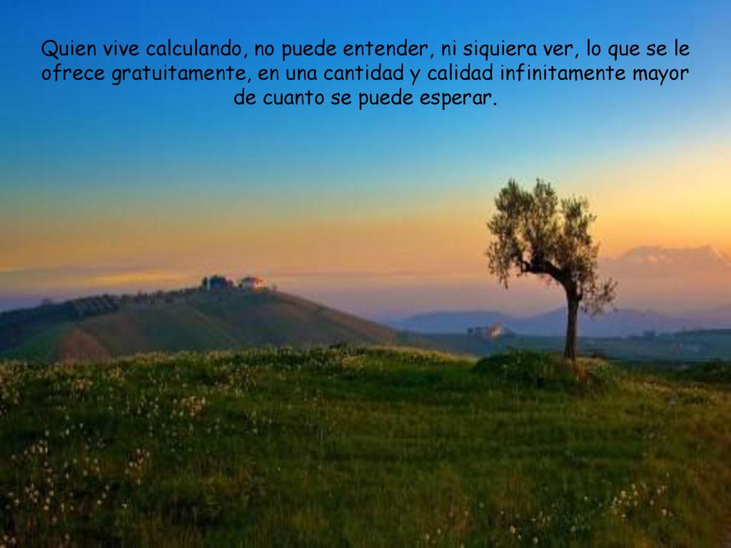 Quien vive calculando, no puede entender, ni siquiera ver, lo que se le ofrece gratuitamente, en una cantidad y calidad infinitamente mayor de cuanto se puede esperar.